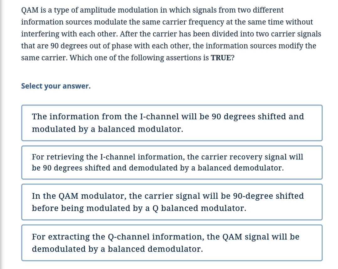 QAM is a type of amplitude modulation in which signals from two different
information sources modulate the same carrier frequency at the same time without
interfering with each other. After the carrier has been divided into two carrier signals
that are 90 degrees out of phase with each other, the information sources modify the
same carrier. Which one of the following assertions is TRUE?
Select your answer.
The information from the I-channel will be 90 degrees shifted and
modulated by a balanced modulator.
For retrieving the I-channel information, the carrier recovery signal will
be 90 degrees shifted and demodulated by a balanced demodulator.
In the QAM modulator, the carrier signal will be 90-degree shifted
before being modulated by a Q balanced modulator.
For extracting the Q-channel information, the QAM signal will be
demodulated by a balanced demodulator.