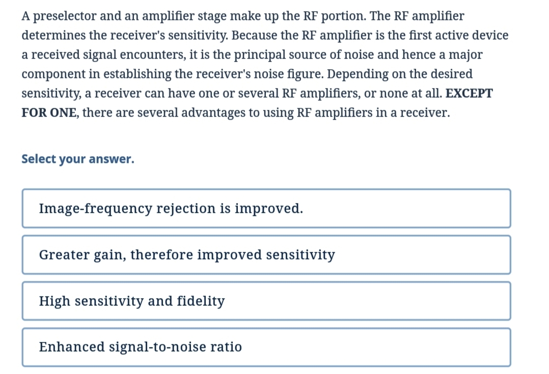 A preselector and an amplifier stage make up the RF portion. The RF amplifier
determines the receiver's sensitivity. Because the RF amplifier is the first active device
a received signal encounters, it is the principal source of noise and hence a major
component in establishing the receiver's noise figure. Depending on the desired
sensitivity, a receiver can have one or several RF amplifiers, or none at all. EXCEPT
FOR ONE, there are several advantages to using RF amplifiers in a receiver.
Select your answer.
Image-frequency rejection is improved.
Greater gain, therefore improved sensitivity
High sensitivity and fidelity
Enhanced signal-to-noise ratio