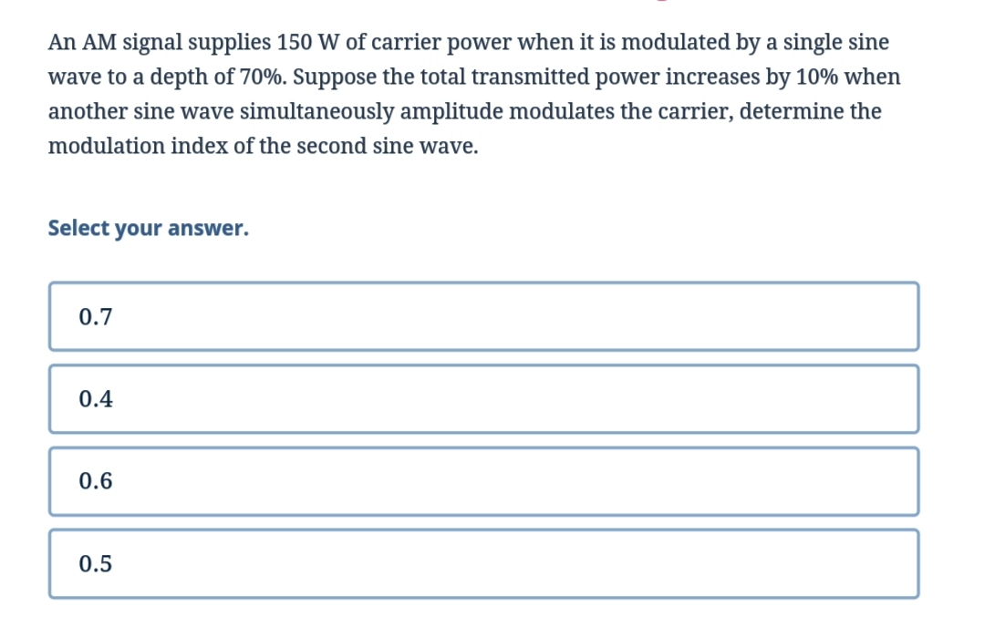 An AM signal supplies 150 W of carrier power when it is modulated by a single sine
wave to a depth of 70%. Suppose the total transmitted power increases by 10% when
another sine wave simultaneously amplitude modulates the carrier, determine the
modulation index of the second sine wave.
Select your answer.
0.7
0.4
0.6
0.5