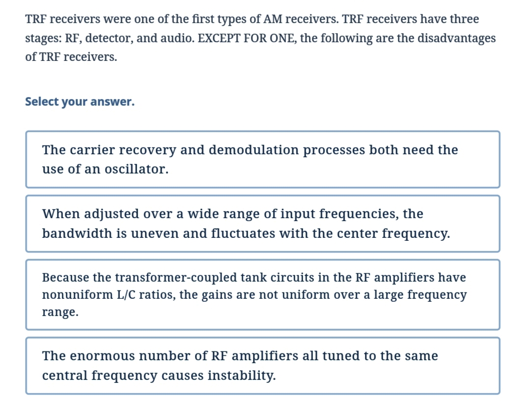 TRF receivers were one of the first types of AM receivers. TRF receivers have three
stages: RF, detector, and audio. EXCEPT FOR ONE, the following are the disadvantages
of TRF receivers.
Select your answer.
The carrier recovery and demodulation processes both need the
use of an oscillator.
When adjusted over a wide range of input frequencies, the
bandwidth is uneven and fluctuates with the center frequency.
Because the transformer-coupled tank circuits in the RF amplifiers have
nonuniform L/C ratios, the gains are not uniform over a large frequency
range.
The enormous number of RF amplifiers all tuned to the same
central frequency causes instability.