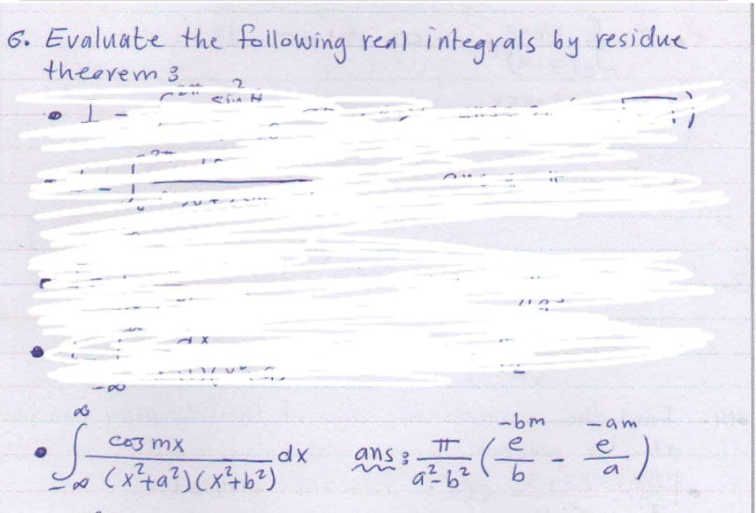 6. Evaluate the following real integrals by residue
theorem s
•S=
Sin H
соз mx
∞ (x² +a ²) (x² + b²³)
.dx
-bm
5am
2/2² ( C - Ca )
а
a²b²
ans: