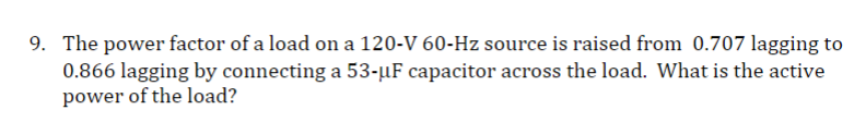 9. The power factor of a load on a 120-V 60-Hz source is raised from 0.707 lagging to
0.866 lagging by connecting a 53-µF capacitor across the load. What is the active
power of the load?