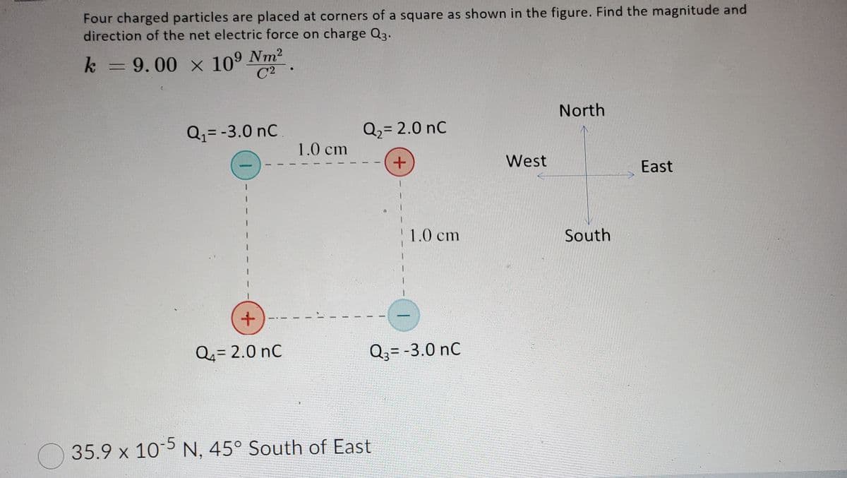 Four charged particles are placed at corners of a square as shown in the figure. Find the magnitude and
direction of the net electric force on charge Q3.
k = 9.00 × 10⁹ Nm²
C2
Q₁ = -3.0 nC
+
Q₁= 2.0 nC
1.0 cm
Q₂ = 2.0 nC
+
1.0 cm
Q3= -3.0 nC
35.9 x 10-5 N, 45° South of East
West
North
South
East