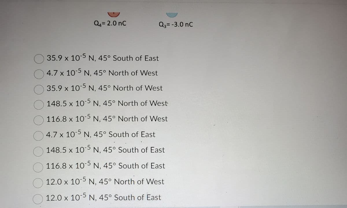 Q₁ = 2.0 nC
Q3 = -3.0 nC
35.9 x 10-5 N, 45° South of East
4.7 x 10-5 N, 45° North of West
35.9 x 10-5 N, 45° North of West
148.5 x 10-5 N, 45° North of West
116.8 x 10-5 N, 45° North of West
4.7 x 10-5 N, 45° South of East
148.5 x 10-5 N, 45° South of East
116.8 x 10-5 N, 45° South of East
12.0 x 10-5 N, 45° North of West
12.0 x 10-5 N, 45° South of East