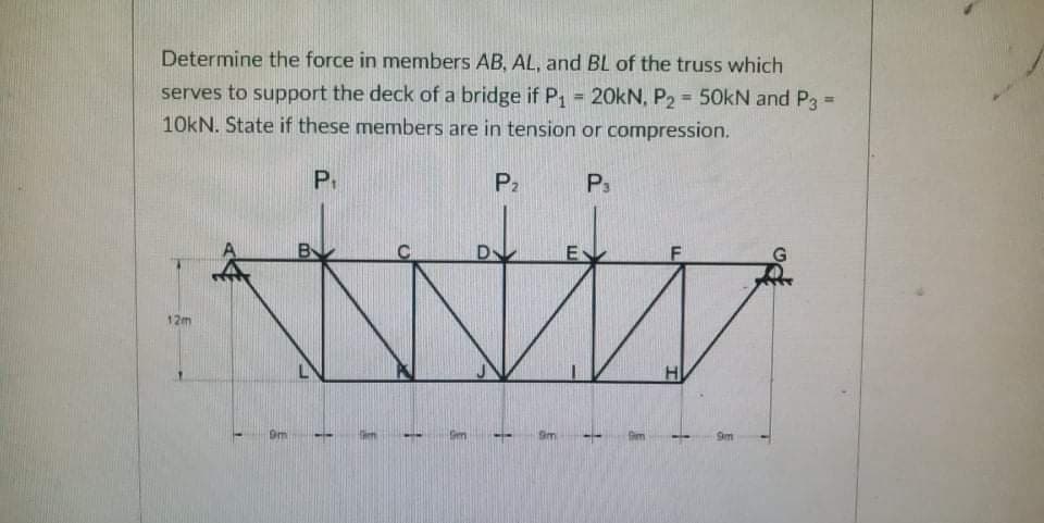 Determine the force in members AB, AL, and BL of the truss which
serves to support the deck of a bridge if P, = 20kN, P2 =50kN and P3 =
10kN. State if these members are in tension or compression.
%3!
%3D
%3D
P.
P2
P3
B
D-
12m
