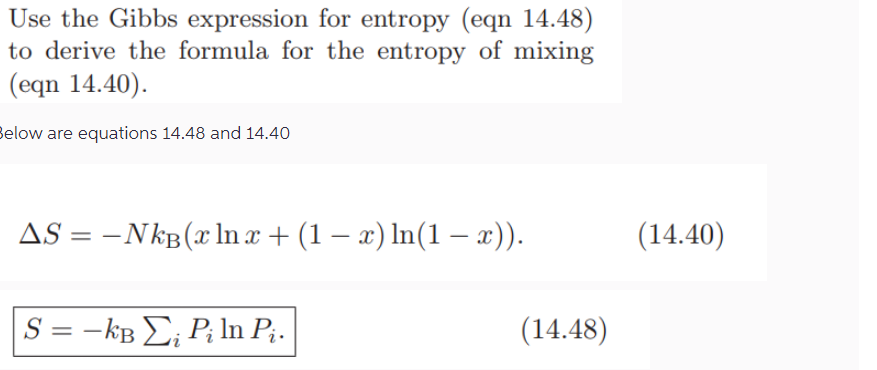 Use the Gibbs expression for entropy (eqn 14.48)
to derive the formula for the entropy of mixing
(eqn 14.40).
Below are equations 14.48 and 14.40
-
AS-NkB(x ln x + (1 − x) ln(1 - x)).
=
S = -kB Piln P¿.
(14.40)
(14.48)