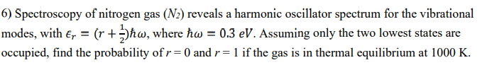 6) Spectroscopy of nitrogen gas (N₂) reveals a harmonic oscillator spectrum for the vibrational
modes, with €₁ = (r + 3)ħw, where hw = 0.3 eV. Assuming only the two lowest states are
occupied, find the probability of r=0 and r= 1 if the gas is in thermal equilibrium at 1000 K.