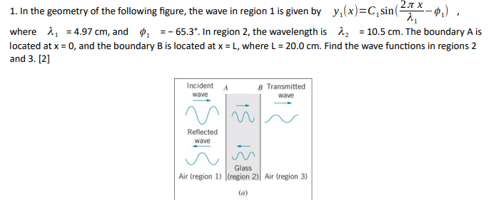 2π.χ.
λι
-₁),
1. In the geometry of the following figure, the wave in region 1 is given by y₁(x)=C₁sin (5
where ₁ = 4.97 cm, and ₁ = -65.3°. In region 2, the wavelength is ₂ = 10.5 cm. The boundary A is
located at x = 0, and the boundary B is located at x = L, where L = 20.0 cm. Find the wave functions in regions 2
and 3. [2]
Incident A
B Transmitted
wave
wave
и
Reflected
wave
Glass
Air (region 1) (region 2) Air (region 3)
(a)