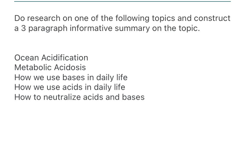 Do research on one of the following topics and construct
a 3 paragraph informative summary on the topic.
Ocean Acidification
Metabolic Acidosis
How we use bases in daily life
How we use acids in daily life
How to neutralize acids and bases
