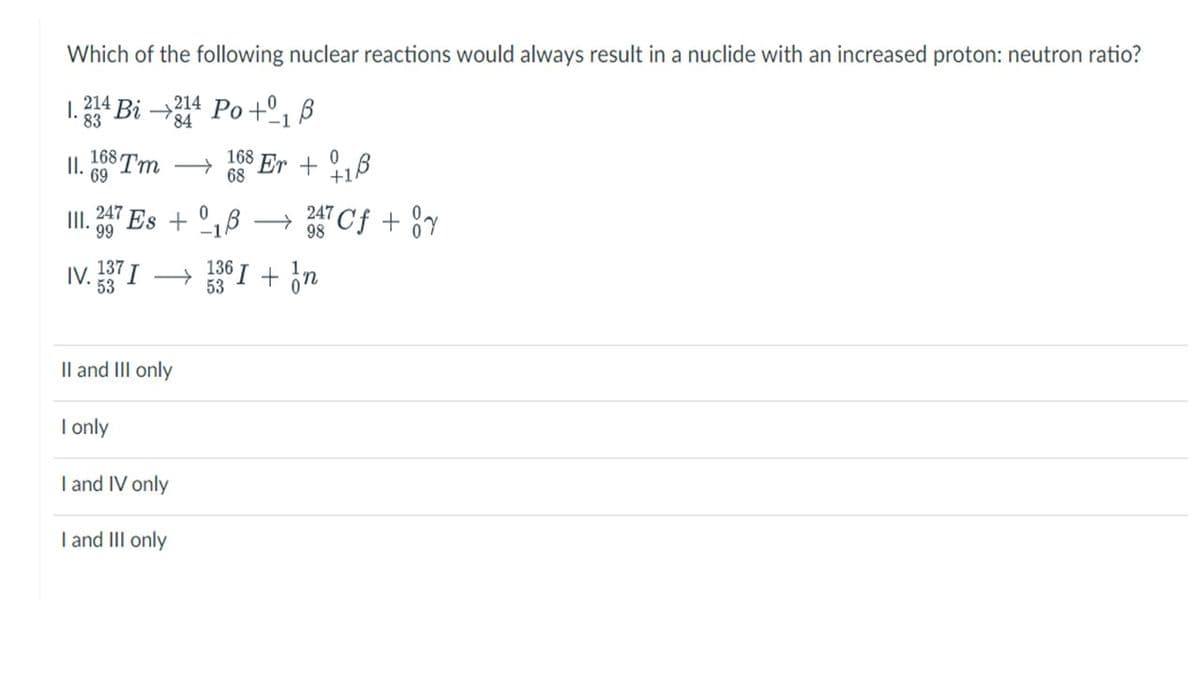 Which of the following nuclear reactions would always result in a nuclide with an increased proton: neutron ratio?
I.214 Bi→214 Po+ B
83
784
-1
II.
168 Tm →
69
247
99
0
III. Es + 1 →
-1
IV. 137 I
53
II and III only
I only
I and IV only
168
68
I and III only
Er + 1
0
247
987 Cf + y
136 I + n
53