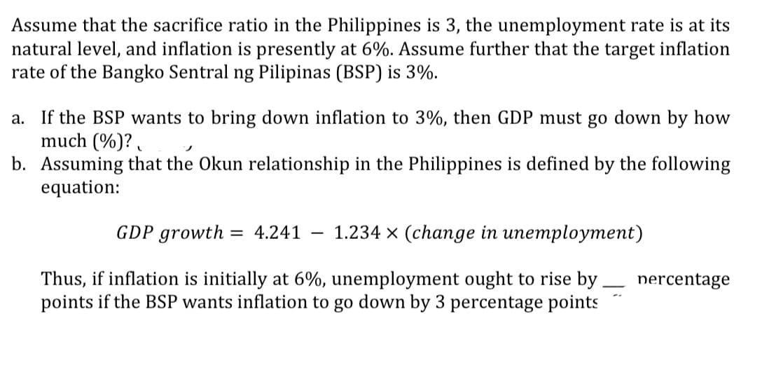Assume that the sacrifice ratio in the Philippines is 3, the unemployment rate is at its
natural level, and inflation is presently at 6%. Assume further that the target inflation
rate of the Bangko Sentral ng Pilipinas (BSP) is 3%.
a. If the BSP wants to bring down inflation to 3%, then GDP must go down by how
much (%)?
J
b. Assuming that the Okun relationship in the Philippines is defined by the following
equation:
GDP growth = 4.241 1.234 x (change in unemployment)
Thus, if inflation is initially at 6%, unemployment ought to rise by
points if the BSP wants inflation to go down by 3 percentage points
—
nercentage