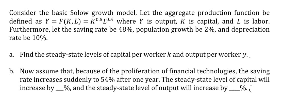 Consider the basic Solow growth model. Let the aggregate production function be
defined as Y = F(K, L) = K0.5 L0.5 where Y is output, K is capital, and L is labor.
Furthermore, let the saving rate be 48%, population growth be 2%, and depreciation
rate be 10%.
a. Find the steady-state levels of capital per worker k and output per worker y..
%.
b. Now assume that, because of the proliferation of financial technologies, the saving
rate increases suddenly to 54% after one year. The steady-state level of capital will
increase by ____%, and the steady-state level of output will increase by_