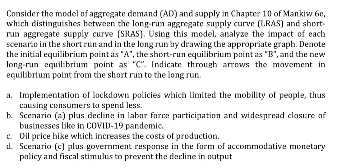 Consider the model of aggregate demand (AD) and supply in Chapter 10 of Mankiw 6e,
which distinguishes between the long-run aggregate supply curve (LRAS) and short-
run aggregate supply curve (SRAS). Using this model, analyze the impact of each
scenario in the short run and in the long run by drawing the appropriate graph. Denote
the initial equilibrium point as "A", the short-run equilibrium point as "B", and the new
long-run equilibrium point as "C". Indicate through arrows the movement in
equilibrium point from the short run to the long run.
a. Implementation of lockdown policies which limited the mobility of people, thus
causing consumers to spend less.
b. Scenario (a) plus decline in labor force participation and widespread closure of
businesses like in COVID-19 pandemic.
c. Oil price hike which increases the costs of production.
d. Scenario (c) plus government response in the form of accommodative monetary
policy and fiscal stimulus to prevent the decline in output