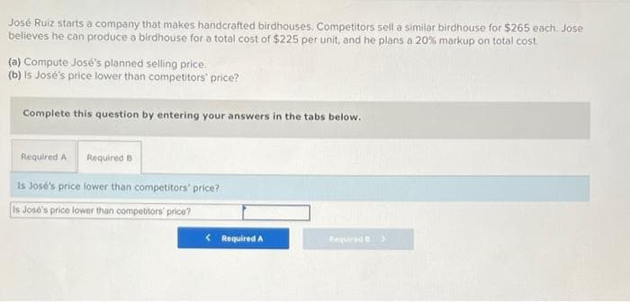 José Ruiz starts a company that makes handcrafted birdhouses. Competitors sell a similar birdhouse for $265 each. Jose
believes he can produce a birdhouse for a total cost of $225 per unit, and he plans a 20% markup on total cost.
(a) Compute José's planned selling price.
(b) Is José's price lower than competitors' price?
Complete this question by entering your answers in the tabs below.
Required A Required B
Is José's price lower than competitors' price?
Is José's price lower than compebtors' price?
< Required A
Required
