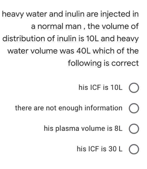 heavy water and inulin are injected in
a normal man , the volume of
distribution of inulin is 10L and heavy
water volume was 40L which of the
following is correct
his ICF is 10L
there are not enough information
his plasma volume is 8L O
his ICF is 30 L O
