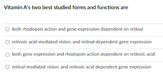 Vitamin A's two best studied forms and functions are
O both rhodopsin action and gene expression dependent on retinal
retinoic acid-mediated vision, and retinal-dependent gene expression
both gene expression and rhodopsin action dependent on retinoic acid
retinal-mediated vision, and retinoic acid dependent gene expression