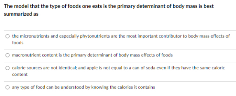 The model that the type of foods one eats is the primary determinant of body mass is best
summarized as
the micronutrients and especially phytonutrients are the most important contributor to body mass effects of
foods
macronutrient content is the primary determinant of body mass effects of foods
O calorie sources are not identical; and apple is not equal to a can of soda even if they have the same caloric
content
O any type of food can be understood by knowing the calories it contains