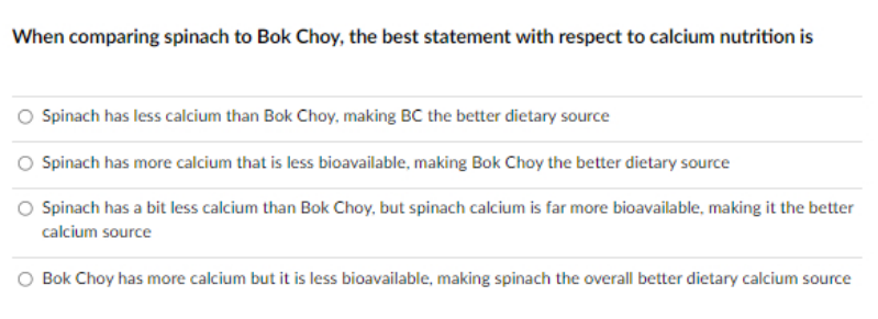 When comparing spinach to Bok Choy, the best statement with respect to calcium nutrition is
O Spinach has less calcium than Bok Choy, making BC the better dietary source
Spinach has more calcium that is less bioavailable, making Bok Choy the better dietary source
Spinach has a bit less calcium than Bok Choy, but spinach calcium is far more bioavailable, making it the better
calcium source
Bok Choy has more calcium but it is less bioavailable, making spinach the overall better dietary calcium source