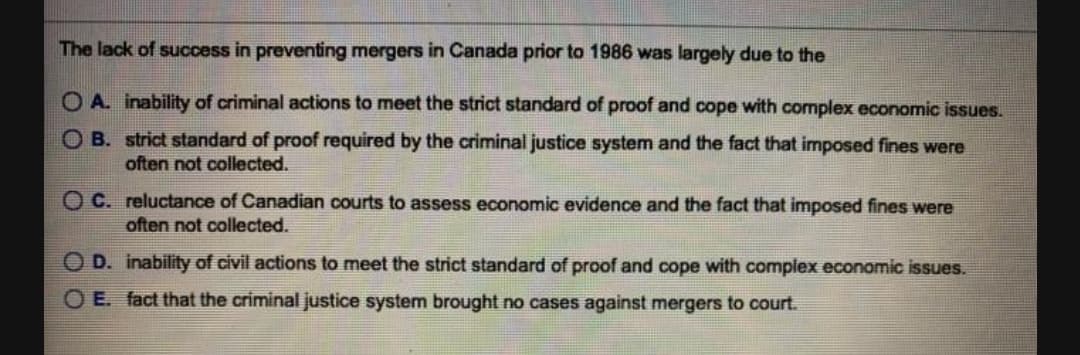 The lack of success in preventing mergers in Canada prior to 1986 was largely due to the
O A. inability of criminal actions to meet the strict standard of proof and cope with complex economic issues.
O B. strict standard of proof required by the criminal justice system and the fact that imposed fines were
often not collected.
O C. reluctance of Canadian courts to assess economic evidence and the fact that imposed fines were
often not collected.
O D. inability of civil actions to meet the strict standard of proof and cope with compiex economic issues.
O E. fact that the criminal justice system brought no cases against mergers to court.

