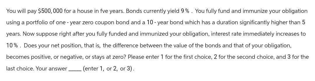 You will pay $500,000 for a house in fve years. Bonds currently yield 9%. You fully fund and immunize your obligation
using a portfolio of one-year zero coupon bond and a 10-year bond which has a duration significantly higher than 5
years. Now suppose right after you fully funded and immunized your obligation, interest rate immediately increases to
10%. Does your net position, that is, the difference between the value of the bonds and that of your obligation,
becomes positive, or negative, or stays at zero? Please enter 1 for the first choice, 2 for the second choice, and 3 for the
last choice. Your answer (enter 1, or 2, or 3).