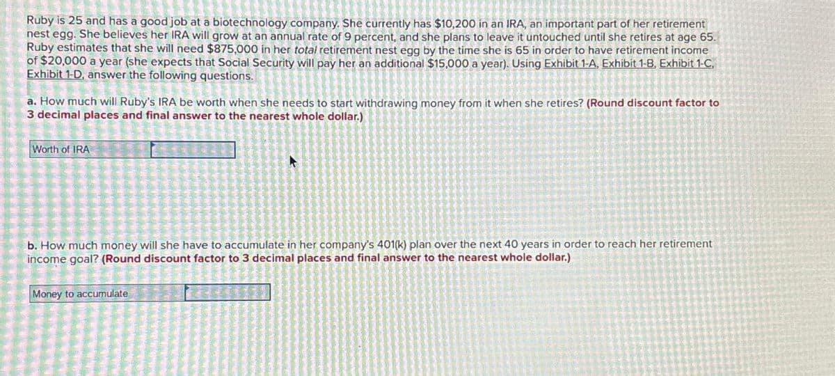 Ruby is 25 and has a good job at a biotechnology company. She currently has $10,200 in an IRA, an important part of her retirement
nest egg. She believes her IRA will grow at an annual rate of 9 percent, and she plans to leave it untouched until she retires at age 65.
Ruby estimates that she will need $875,000 in her total retirement nest egg by the time she is 65 in order to have retirement income
of $20,000 a year (she expects that Social Security will pay her an additional $15,000 a year). Using Exhibit 1-A, Exhibit 1-B, Exhibit 1-C,
Exhibit 1-D, answer the following questions.
a. How much will Ruby's IRA be worth when she needs to start withdrawing money from it when she retires? (Round discount factor to
3 decimal places and final answer to the nearest whole dollar.)
Worth of IRA
b. How much money will she have to accumulate in her company's 401(k) plan over the next 40 years in order to reach her retirement
income goal? (Round discount factor to 3 decimal places and final answer to the nearest whole dollar.)
Money to accumulate