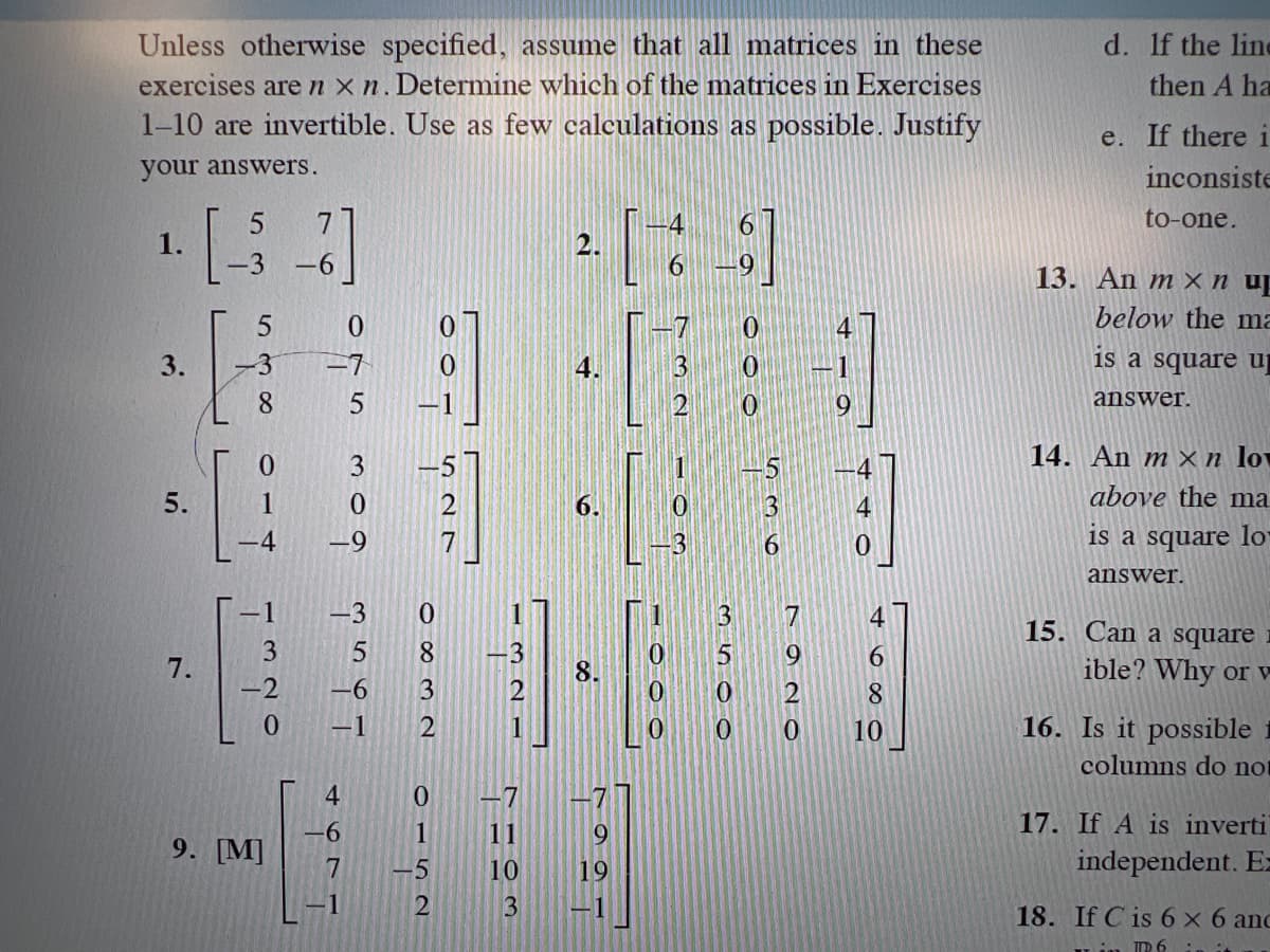 Unless otherwise specified, assume that all matrices in these
exercises are nxn. Determine which of the matrices in Exercises
1-10 are invertible. Use as few calculations as possible. Justify
your answers.
5
1.
3.
5.
7.
5
-3 -7
8
014
-4
3
-2
-6
9. [M]
0
пы под фиот
4677
1
0
-9
-3
5
-6
1
-1
0
8
3
2
0
1
-5
2
7
2.
7
11
10
6.
3
11
0
0
9
19
3 -1
3
3
3500
3
6
7920
0
6
8
10
d. If the line
then A ha
e. If there i
inconsiste
to-one.
13. An mx nup
below the ma
is a square u
answer.
14. An mxn lov
above the ma
is a square lo
answer.
15. Can a square
ible? Why or v
16. Is it possible
columns do no
17. If A is inverti
independent. Ez
18. If C is 6 x 6 anc
ID 6