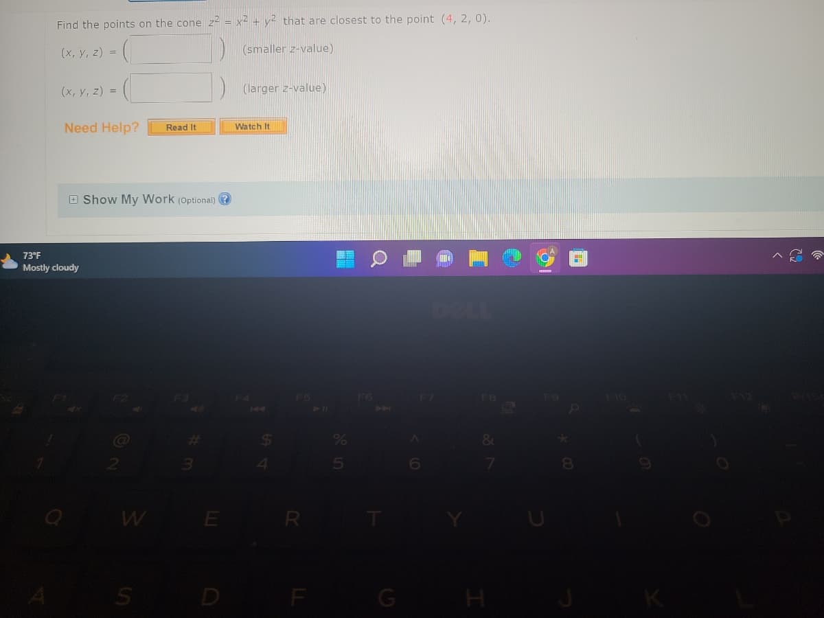 Find the points on the cone z2 = x² + y² that are closest to the point (4, 2, 0).
(x, y, z) =
(smaller z-value)
(x, y, z) =
Need Help? Read It
73⁰F
Mostly cloudy
Show My Work (Optional)?
3
S
(larger z-value)
Watch It
$
R
F
E
F7
A
&
7
H
FO
H
K