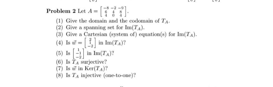 -8-2-91
Problem 2 Let A =
4
(1) Give the domain and the codomain of TA.
(2) Give a spanning set for Im(TA).
(3) Give a Cartesian (system of) equation(s) for Im(TA).
(4) Is = [] in Im(TA)?
(5) Is [] in Im(TA)?
(6) Is TA surjective?
(7) Is w in Ker(TA)?
(8) Is TA injective (one-to-one)?
101
01