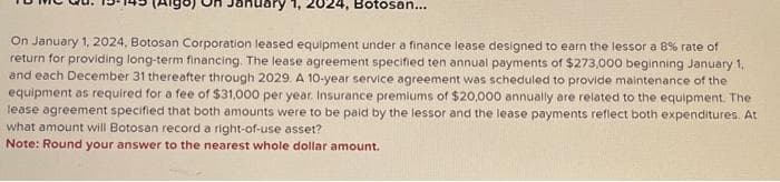 1, 2024, Botosan...
On January 1, 2024, Botosan Corporation leased equipment under a finance lease designed to earn the lessor a 8% rate of
return for providing long-term financing. The lease agreement specified ten annual payments of $273,000 beginning January 1,
and each December 31 thereafter through 2029. A 10-year service agreement was scheduled to provide maintenance of the
equipment as required for a fee of $31,000 per year. Insurance premiums of $20,000 annually are related to the equipment. The
lease agreement specified that both amounts were to be paid by the lessor and the lease payments reflect both expenditures. At
what amount will Botosan record a right-of-use asset?
Note: Round your answer to the nearest whole dollar amount.