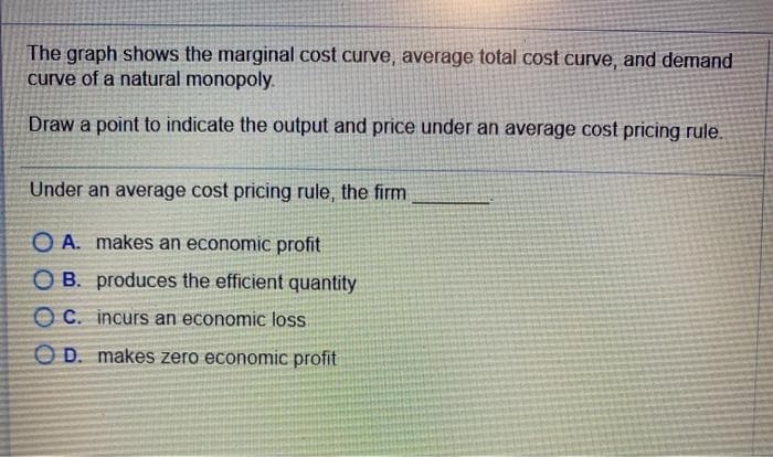 The graph shows the marginal cost curve, average total cost curve, and demand
curve of a natural monopoly.
Draw a point to indicate the output and price under an average cost pricing rule.
Under an average cost pricing rule, the firm
OA. makes an economic profit
OB. produces the efficient quantity
OC. incurs an economic loss
OD. makes zero economic profit