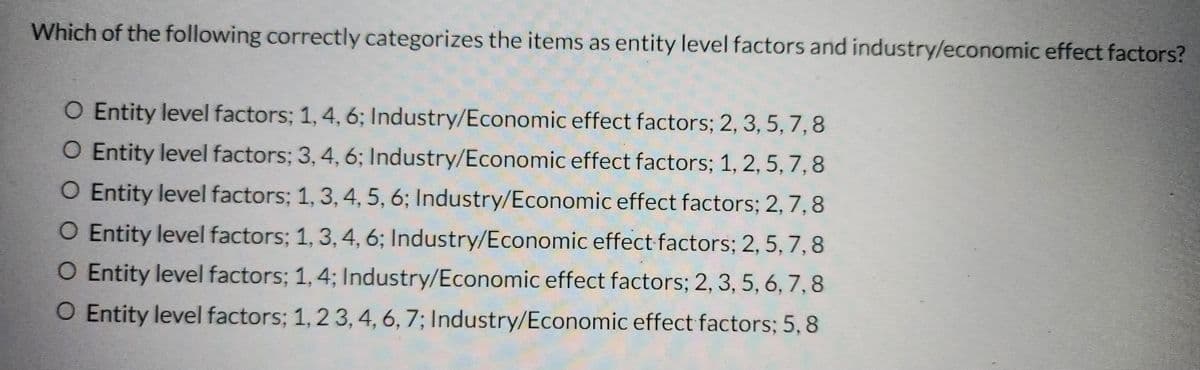 Which of the following correctly categorizes the items as entity level factors and industry/economic effect factors?
O Entity level factors; 1, 4, 6; Industry/Economic effect factors; 2, 3, 5, 7,8
O Entity level factors; 3, 4, 6; Industry/Economic effect factors; 1, 2, 5, 7, 8
O Entity level factors; 1, 3, 4, 5, 6; Industry/Economic effect factors; 2, 7, 8
O Entity level factors; 1, 3, 4, 6; Industry/Economic effect factors; 2, 5, 7, 8
O Entity level factors; 1, 4; Industry/Economic effect factors; 2, 3, 5, 6, 7, 8
O Entity level factors; 1, 2 3, 4, 6, 7; Industry/Economic effect factors; 5, 8