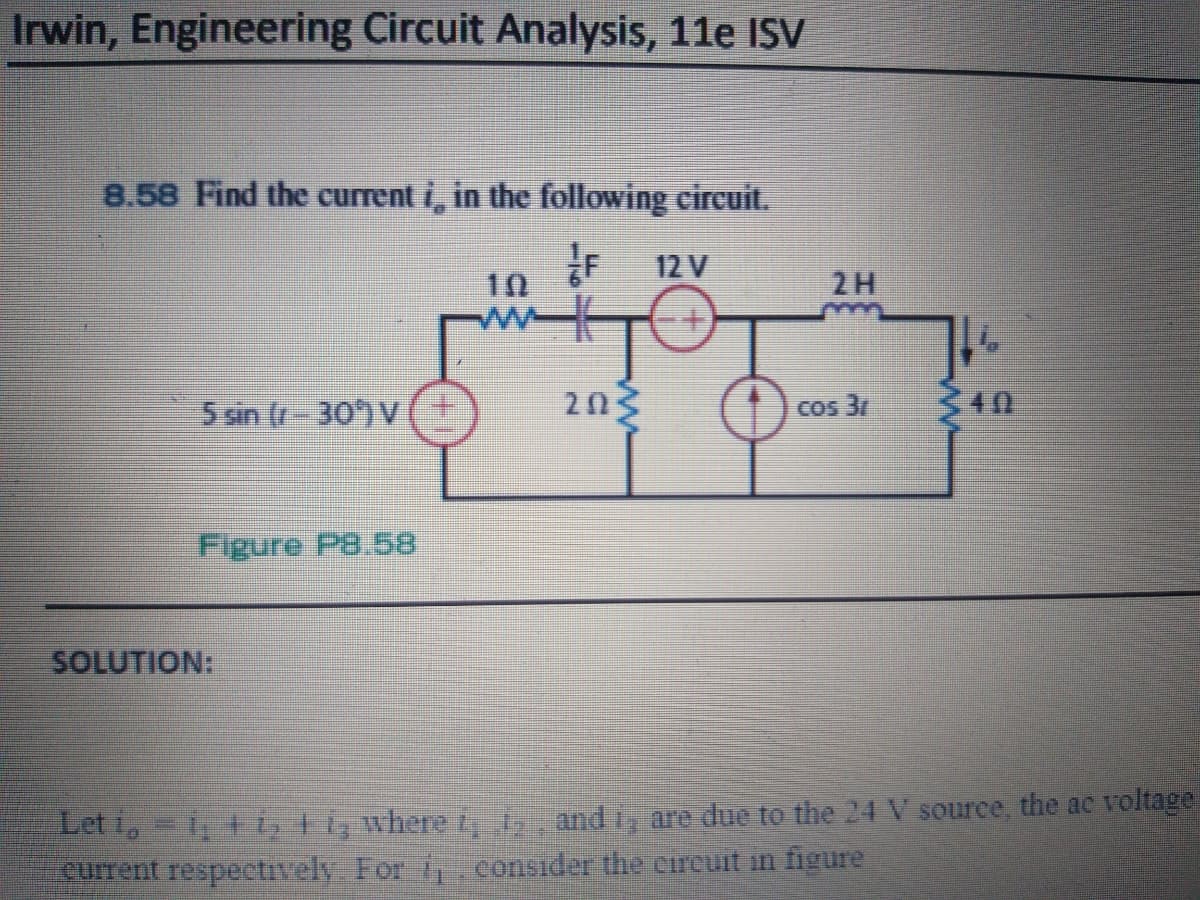 Irwin, Engineering Circuit Analysis, 11e ISV
8.58 Find the current i, in the following circuit.
12 V
2H
10
ww
5 sin (r-30)V
203
340
COs 3/
Figure P8.58
SOLUTION:
Let i,-1, 1 i, Fi, wheret, and i, are due to the 24 V source, the ac voltage
cuIrent respectively For iconsider the circuit in figure
