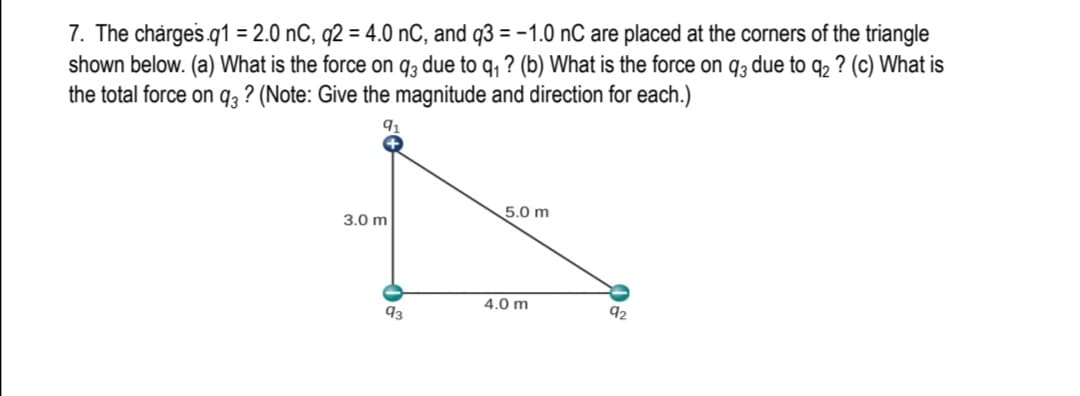 7. The charges.q1 = 2.0 nC, q2 = 4.0 nC, and q3 = -1.0 nC are placed at the corners of the triangle
shown below. (a) What is the force on q3 due to q, ? (b) What is the force on q3 due to q2 ? (c) What is
the total force on q3 ? (Note: Give the magnitude and direction for each.)
5.0 m
3.0 m
4.0 m
93
92
