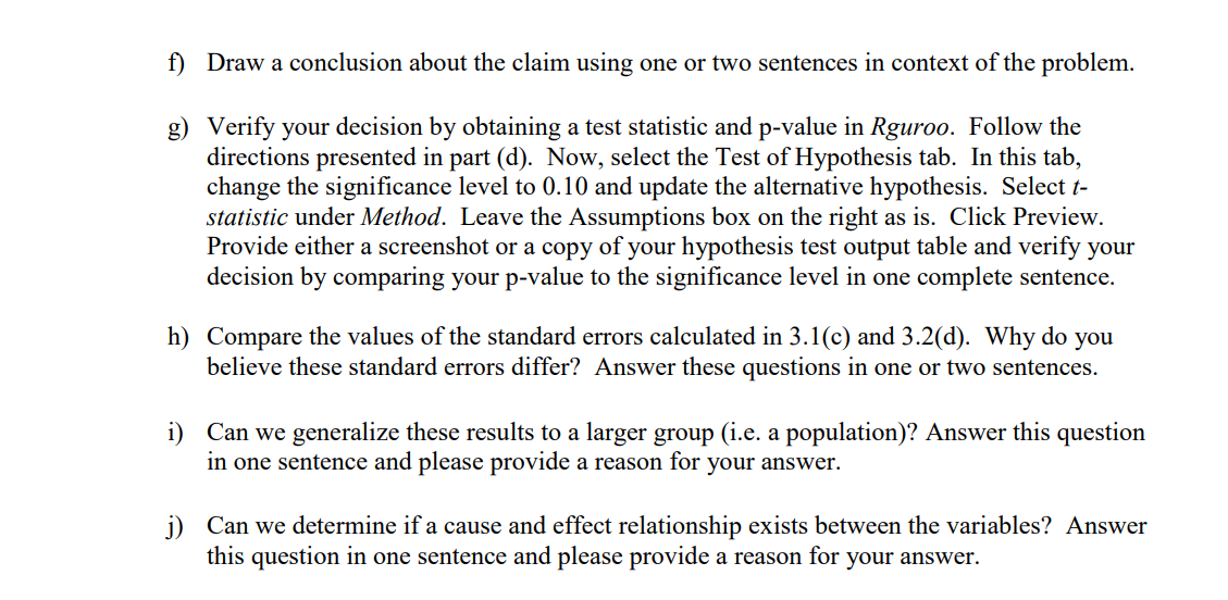 f) Draw a conclusion about the claim using one or two sentences in context of the problem.
g) Verify your decision by obtaining a test statistic and p-value in Rguroo. Follow the
directions presented in part (d). Now, select the Test of Hypothesis tab. In this tab,
change the significance level to 0.10 and update the alternative hypothesis. Select t-
statistic under Method. Leave the Assumptions box on the right as is. Click Preview.
Provide either a screenshot or a copy of your hypothesis test output table and verify your
decision by comparing your p-value to the significance level in one complete sentence.
h) Compare the values of the standard errors calculated in 3.1(c) and 3.2(d). Why do you
believe these standard errors differ? Answer these questions in one or two sentences.
i) Can we generalize these results to a larger group (i.e. a population)? Answer this question
in one sentence and please provide a reason for your answer.
j) Can we determine if a cause and effect relationship exists between the variables? Answer
this question in one sentence and please provide a reason for your answer.