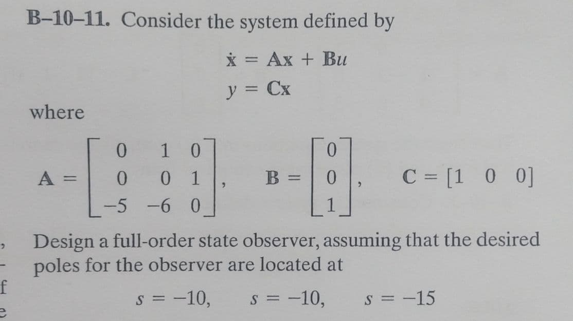 B-10-11. Consider the system defined by
x = Ax + Bu
y = Cx
where
0
1 0
0
A
=
0 0 1
B =
C = [1 0 0]
"
-5 -6 0
1
Design a full-order state observer, assuming that the desired
poles for the observer are located at
f
S = -10, S = -10,
S = -15