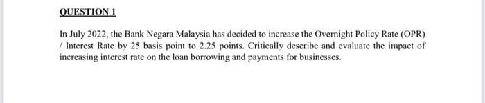 QUESTION 1
In July 2022, the Bank Negara Malaysia has decided to increase the Overnight Policy Rate (OPR)
/ Interest Rate by 25 basis point to 2.25 points. Critically describe and evaluate the impact of
increasing interest rate on the loan borrowing and payments for businesses.