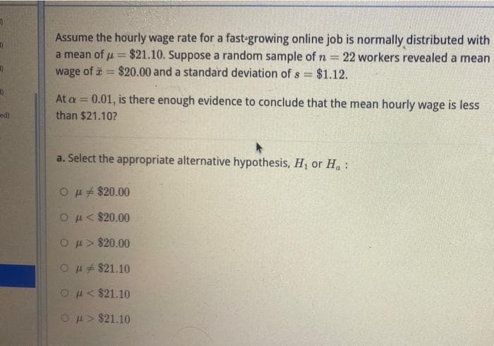 )
0
ed)
Assume the hourly wage rate for a fast-growing online job is normally distributed with
a mean of μ = $21.10. Suppose a random sample of n = 22 workers revealed a mean
wage of $20.00 and a standard deviation of s= $1.12.
At a = 0.01, is there enough evidence to conclude that the mean hourly wage is less
than $21.10?
a. Select the appropriate alternative hypothesis, H₁ or Ha:
O μ$20.00
Ομ. < $20.00
Oμ> $20.00
O μ$21.10
O μ< $21.10
O μ> $21.10