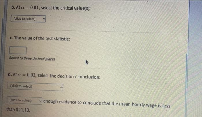 b. At a = 0.01, select the critical value(s):
(click to select)
c. The value of the test statistic:
Round to three decimal places
d. At a = 0.01, select the decision / conclusion:
(click to select)
(click to select)
than $21.10.
enough evidence to conclude that the mean hourly wage is less