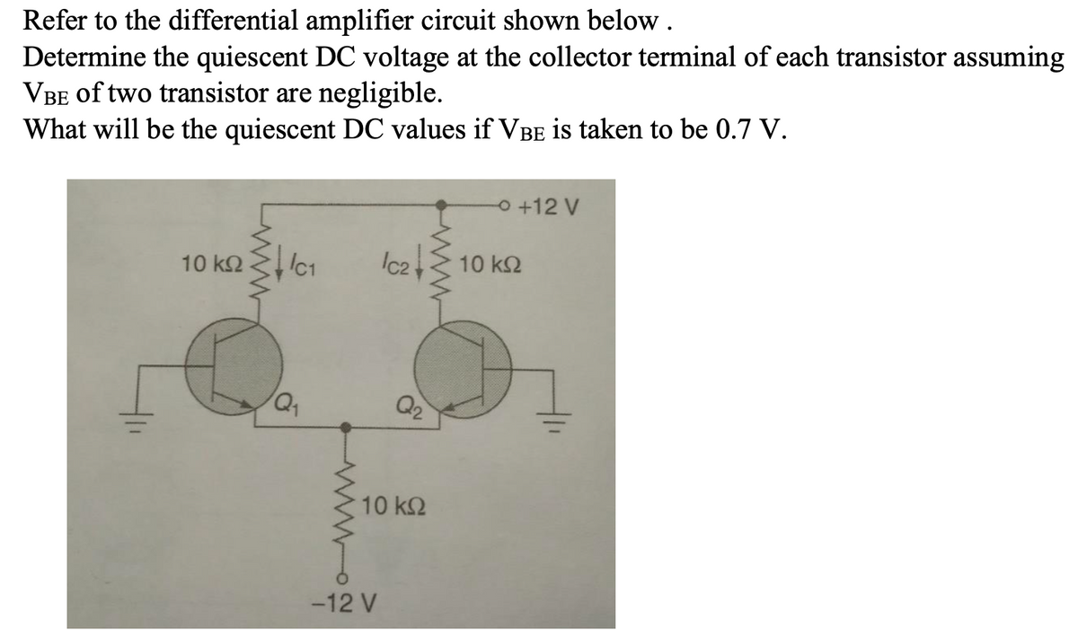 Refer to the differential amplifier circuit shown below .
Determine the quiescent DC voltage at the collector terminal of each transistor assuming
VBE of two transistor are negligible.
What will be the quiescent DC values if VBE is taken to be 0.7 V.
O +12 V
10 k2
Ic1
Ic2
10 k2
Q2
10 k2
-12 V
