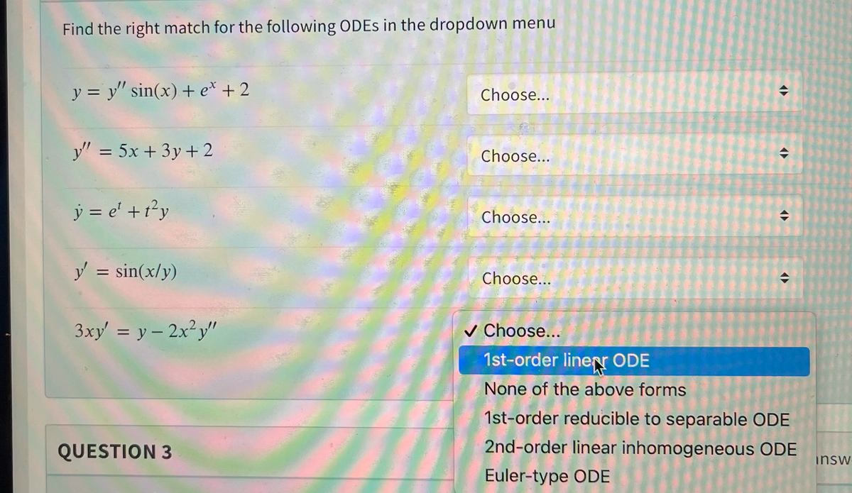 Find the right match for the following ODES in the dropdown menu
y = y" sin(x) + e* + 2
Choose...
令
y" = 5x + 3y+ 2
Choose...
%3D
ý = e' +1?y
Choose...
y = sin(x/y)
Choose...
3xy' = y - 2x²y"
v Choose...
1st-order linerr ODE
None of the above forms
1st-order reducible to separable ODE
QUESTION 3
2nd-order linear inhomogeneous ODE
insw
Euler-type ODE
