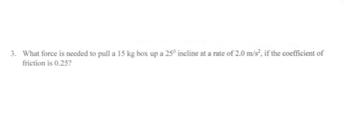3. What force is needed to pull a 15 kg box up a 25° incline at a rate of 2.0 m/s², if the coefficient of
friction is 0.25?
