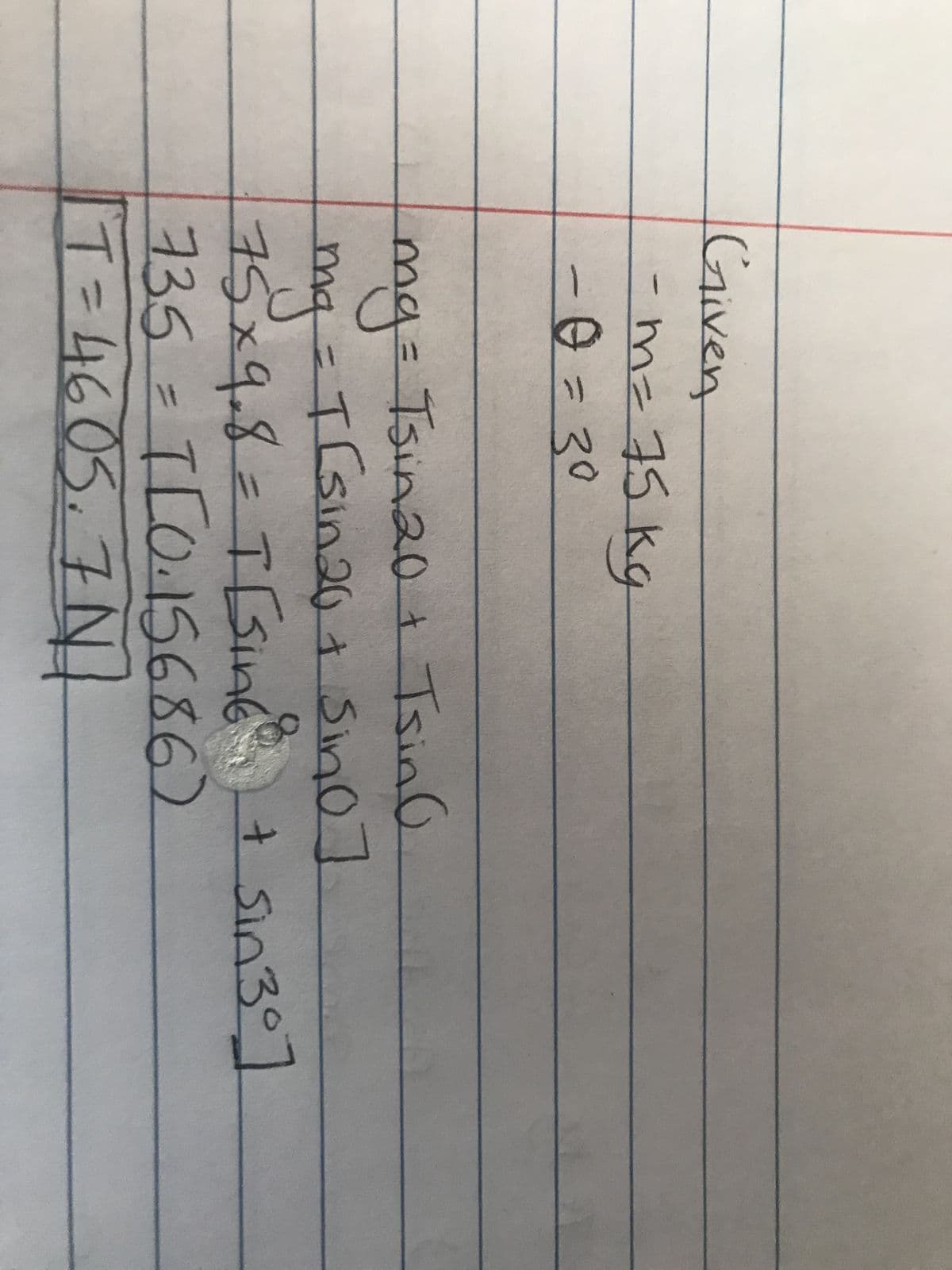 Given
-m= 75 kg
-0 = 30
mg = Tsin20 + TsinG
mg = T (sin 20 + Sino]
75x9.8= T[sing
735 = T[0.15686)
T = 4605₁7 N₁
+ Sin 30