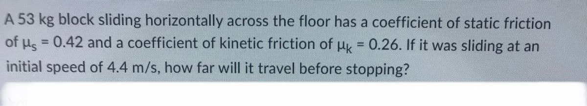 A 53 kg block sliding horizontally across the floor has a coefficient of static friction
= 0.42 and a coefficient of kinetic friction of μ = 0.26. If it was sliding at an
initial speed of 4.4 m/s, how far will it travel before stopping?
of
Hs