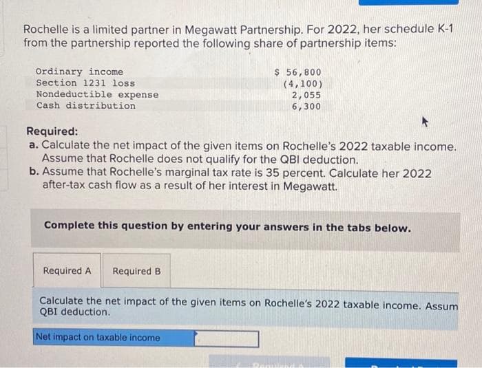 Rochelle is a limited partner in Megawatt Partnership. For 2022, her schedule K-1
from the partnership reported the following share of partnership items:
Ordinary income
Section 1231 loss
Nondeductible expense
Cash distribution.
Required:
a. Calculate the net impact of the given items on Rochelle's 2022 taxable income.
Assume that Rochelle does not qualify for the QBI deduction.
b. Assume that Rochelle's marginal tax rate is 35 percent. Calculate her 2022
after-tax cash flow as a result of her interest in Megawatt.
$ 56,800
(4,100)
2,055
6,300
Complete this question by entering your answers in the tabs below.
Required A Required B
Calculate the net impact of the given items on Rochelle's 2022 taxable income. Assum
QBI deduction.
Net impact on taxable income
B