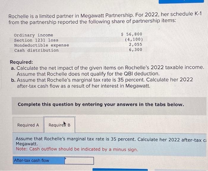 Rochelle is a limited partner in Megawatt Partnership. For 2022, her schedule K-1
from the partnership reported the following share of partnership items:
Ordinary income
Section 1231 loss
Nondeductible expense
Cash distribution
Required:
a. Calculate the net impact of the given items on Rochelle's 2022 taxable income.
Assume that Rochelle does not qualify for the QBI deduction.
b. Assume that Rochelle's marginal tax rate is 35 percent. Calculate her 2022
after-tax cash flow as a result of her interest in Megawatt.
$ 56,800
(4,100)
2,055
6,300
Complete this question by entering your answers in the tabs below.
Required A Required B.
Assume that Rochelle's marginal tax rate is 35 percent. Calculate her 2022 after-tax ci
Megawatt.
Note: Cash outflow should be indicated by a minus sign.
After-tax cash flow