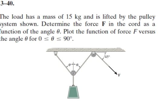 3-40.
The load has a mass of 15 kg and is lifted by the pulley
system shown. Determine the force F in the cord as a
function of the angle 0. Plot the function of force F versus
the angle 0 for 0 ≤ 0 ≤ 90°.
