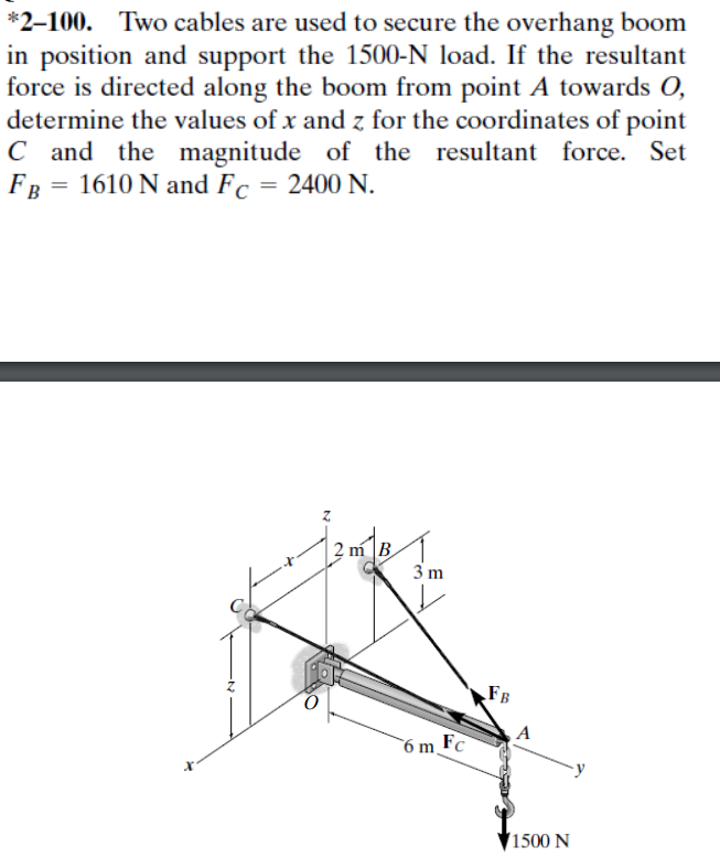*2-100. Two cables are used to secure the overhang boom
in position and support the 1500-N load. If the resultant
force is directed along the boom from point A towards O,
determine the values of x and z for the coordinates of point
C and the magnitude of the resultant force. Set
FB = 1610 N and Fc = 2400 N.
2 m B
3 m
6 m.
Fc
FB
A
1500 N