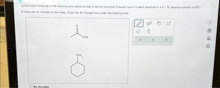 Correct each molecule in the drawing area below so that it has the structure it would have if it were dissolved in a 0.1 M aqueous solution of HCI.
If there are no changes to be made, check the No changes box under the drawing area.
No changes.
OH
NH₂
0
X
0:
G
13
2
國中國