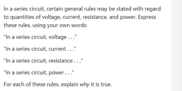 In a series circuit, certain general rules may be stated with regard
to quantities of voltage, current, resistance, and power. Express
these rules, using your own words:
"In a series circuit, voltage..."
"In a series circuit, current..."
"In a series circuit, resistance..."
"In a series circuit, power..."
For each of these rules, explain why it is true.