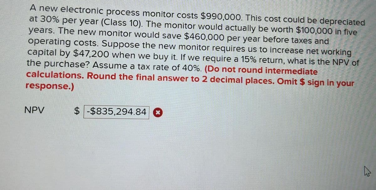 A new electronic process monitor costs $990,000. This cost could be depreciated
at 30% per year (Class 10). The monitor would actually be worth $100,000 in five
years. The new monitor would save $460,000 per year before taxes and
operating costs. Suppose the new monitor requires us to increase net working
capital by $47,200 when we buy it. If we require a 15% return, what is the NPV of
the purchase? Assume a tax rate of 40%. (Do not round intermediate
calculations. Round the final answer to 2 decimal places. Omit $ sign in your
response.)
NPV
$-$835,294.84 *
E